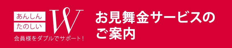 あんしん たのしい W お客様をダブルでサポート！お見舞金サービスのご案内